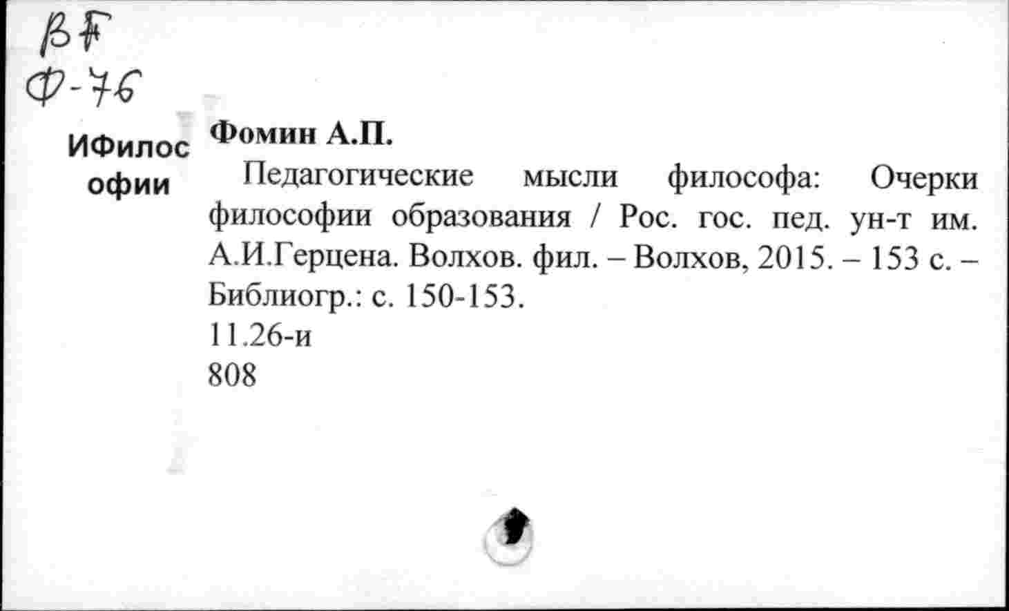 ﻿№
ИФилос Фом"н А П-
офии	Педагогические мысли философа: Очерки философии образования / Рос. гос. пед. ун-т им. А.И.Герцена. Волхов, фил. - Волхов, 2015. - 153 с. -Библиогр.: с. 150-153. 11.26-и 808